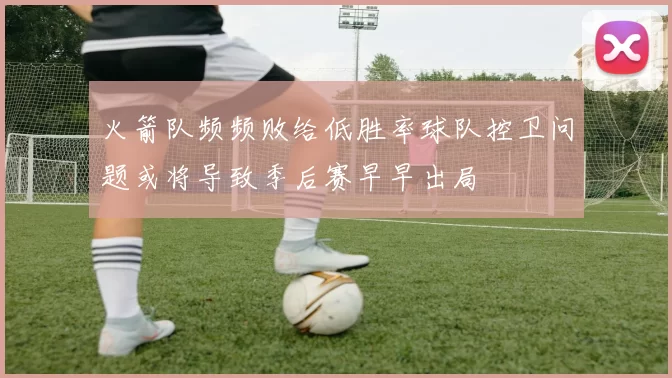 火箭队频频败给低胜率球队控卫问题或将导致季后赛早早出局