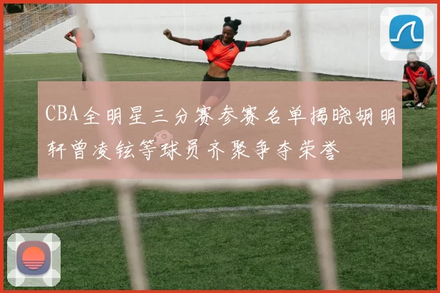CBA全明星三分赛参赛名单揭晓胡明轩曾凌铉等球员齐聚争夺荣誉