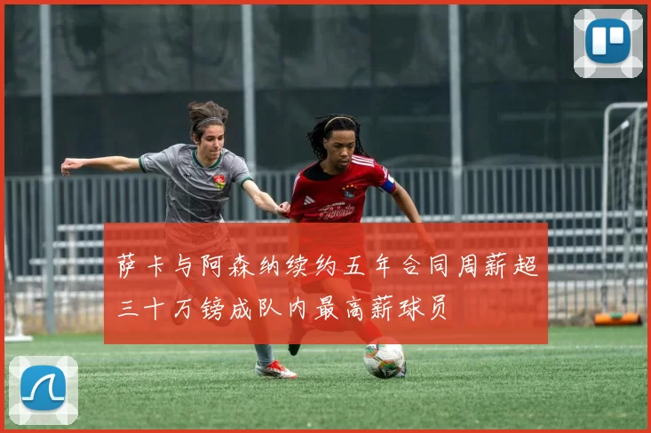 萨卡与阿森纳续约五年合同周薪超三十万镑成队内最高薪球员