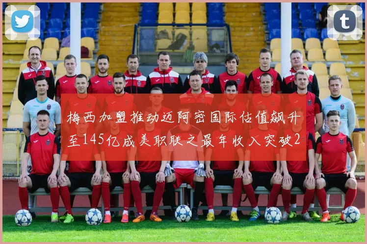 梅西加盟推动迈阿密国际估值飙升至145亿成美职联之最年收入突破2亿美元