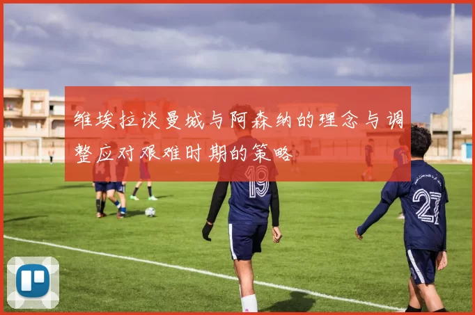 维埃拉谈曼城与阿森纳的理念与调整应对艰难时期的策略