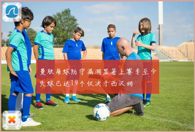 曼联角球防守漏洞显著上赛季至今失球已达19个仅次于西汉姆