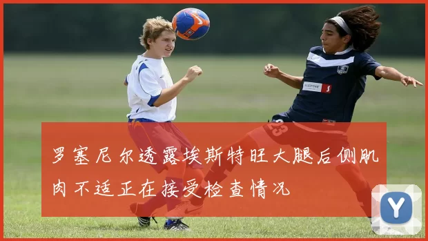 罗塞尼尔透露埃斯特旺大腿后侧肌肉不适正在接受检查情况