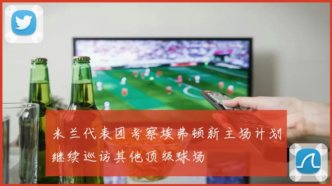 米兰代表团考察埃弗顿新主场计划继续巡访其他顶级球场