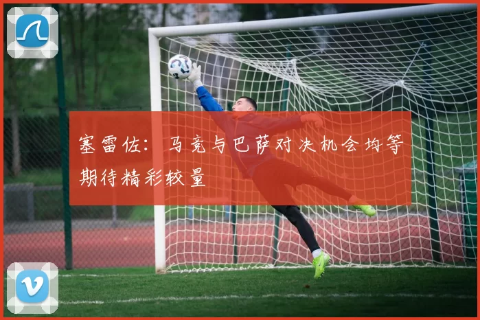 塞雷佐：马竞与巴萨对决机会均等期待精彩较量