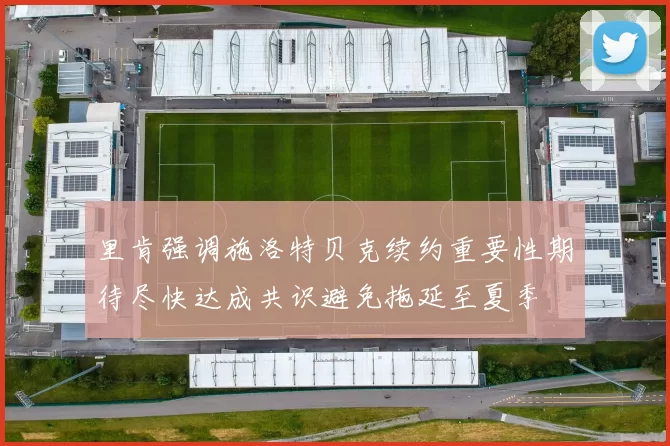 里肯强调施洛特贝克续约重要性期待尽快达成共识避免拖延至夏季