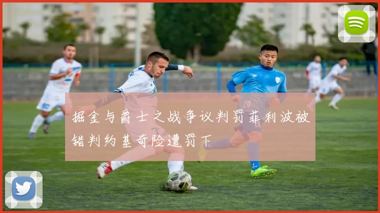 掘金与爵士之战争议判罚菲利波被错判约基奇险遭罚下