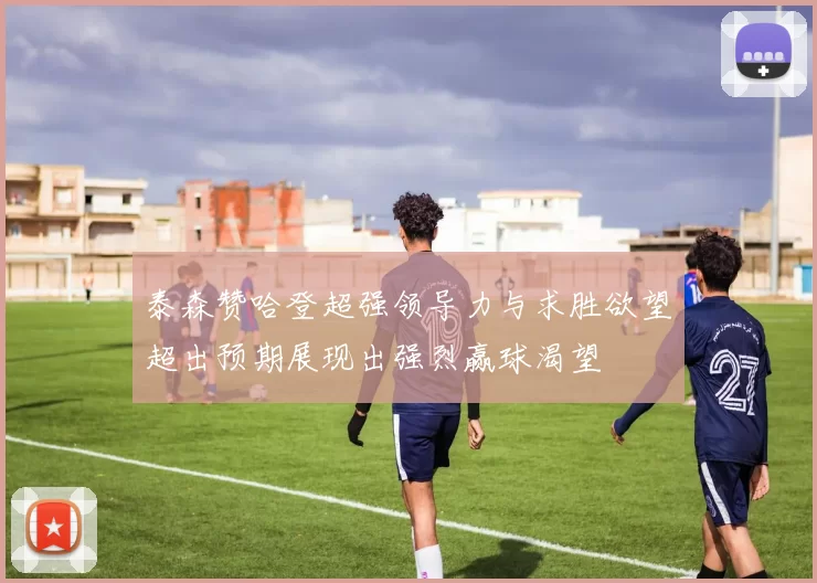 泰森赞哈登超强领导力与求胜欲望超出预期展现出强烈赢球渴望