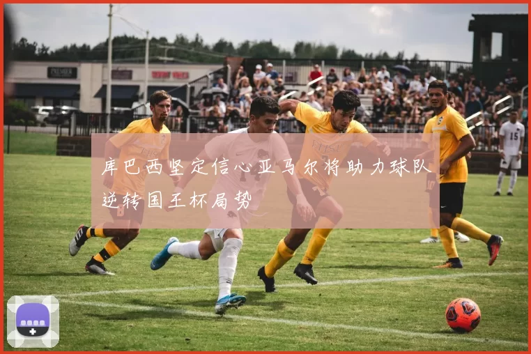 库巴西坚定信心亚马尔将助力球队逆转国王杯局势