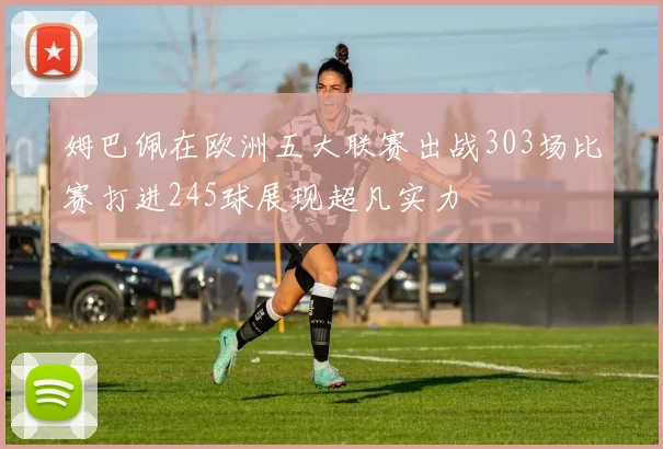 姆巴佩在欧洲五大联赛出战303场比赛打进245球展现超凡实力