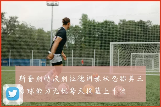 斯普利特谈利拉德训练状态称其三分球能力无忧每天投篮上千次