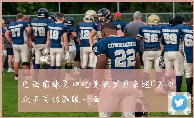 巴西前球员回忆曼联岁月亲述C罗与众不同的温暖一面