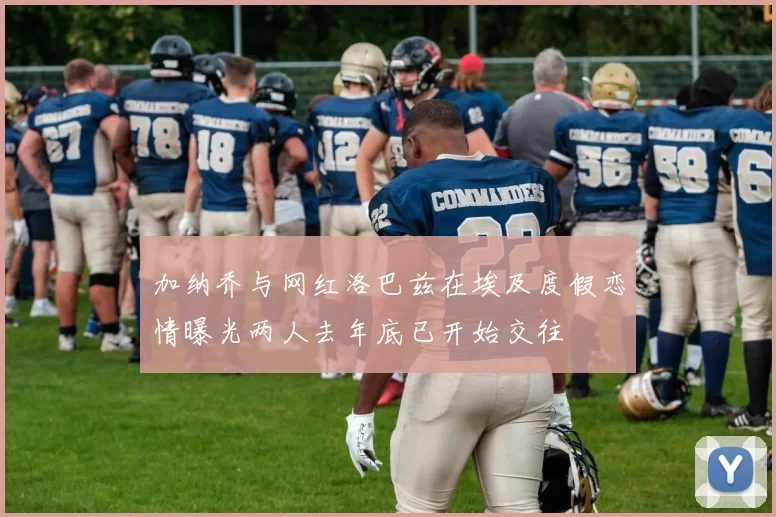 加纳乔与网红洛巴兹在埃及度假恋情曝光两人去年底已开始交往