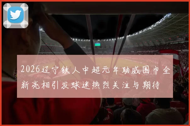 2026辽宁铁人中超元年助威围巾全新亮相引发球迷热烈关注与期待