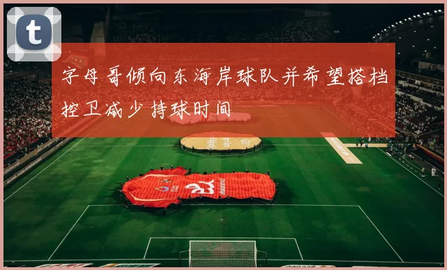 字母哥倾向东海岸球队并希望搭档控卫减少持球时间