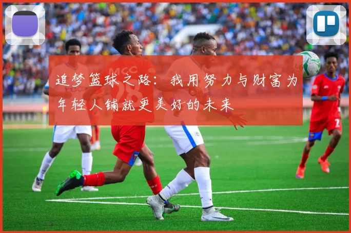 追梦篮球之路：我用努力与财富为年轻人铺就更美好的未来