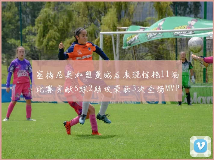 塞梅尼奥加盟曼城后表现惊艳11场比赛贡献6球2助攻荣获3次全场MVP