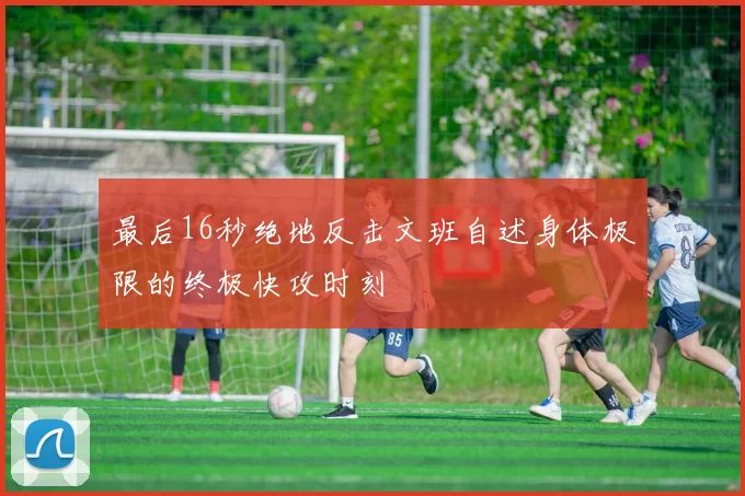 最后16秒绝地反击文班自述身体极限的终极快攻时刻