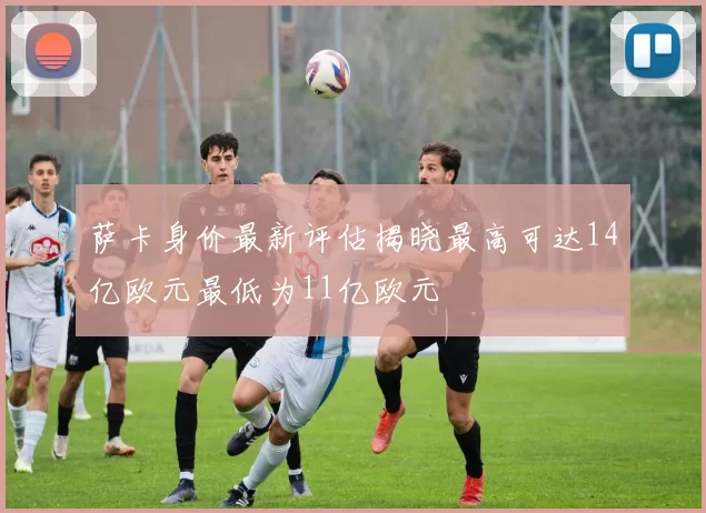 萨卡身价最新评估揭晓最高可达14亿欧元最低为11亿欧元