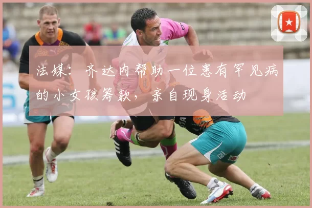 法媒：齐达内帮助一位患有罕见病的小女孩筹款，亲自现身活动