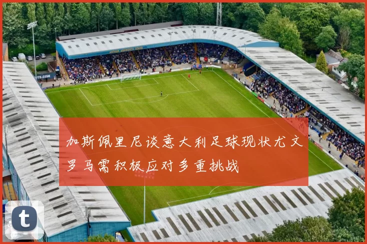 加斯佩里尼谈意大利足球现状尤文罗马需积极应对多重挑战